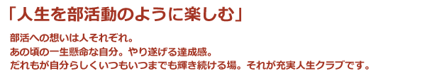 「人生を部活動のように楽しむ」部活への想いは人それぞれ。あの頃の一生懸命な自分。やり遂げる達成感。だれもが自分らしくいつもいつまでも輝き続ける場。それが充実人生クラブです。